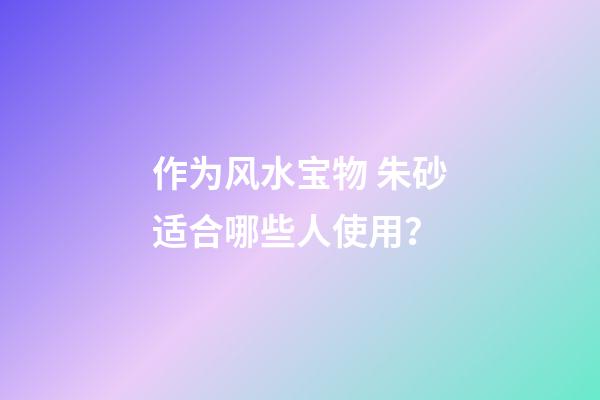 作为风水宝物 朱砂适合哪些人使用？